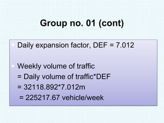Group no. 01 (cont) 
 Daily expansion factor, DEF = 7.012 
 Weekly volume of traffic 
= Daily volume of traffic*DEF 
= 32118.892*7.012m 
= 225217.67 vehicle/week 
 