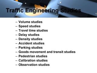 Traffic Engineering Studies 
– Volume studies 
– Speed studies 
– Travel time studies 
– Delay studies 
– Density studies 
– Accident studies 
– Parking studies 
– Goods movement and transit studies 
– Pedestrian studies 
– Calibration studies 
– Observation studies 
 