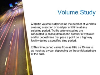 Volume Study 
Traffic volume is defined as the number of vehicles 
crossing a section of road per unit time at any 
selected period. Traffic volume studies are 
conducted to collect data on the number of vehicles 
and/or pedestrians that pass a point on a highway 
facility during a specified time period. 
This time period varies from as little as 15 min to 
as much as a year, depending on the anticipated use 
of the data. 
 