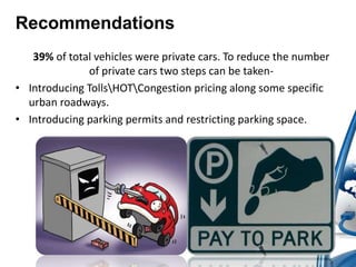 Recommendations 
39% of total vehicles were private cars. To reduce the number 
of private cars two steps can be taken- 
• Introducing TollsHOTCongestion pricing along some specific 
urban roadways. 
• Introducing parking permits and restricting parking space. 
 