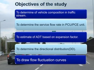 To determine of vehicle composition in traffic 
stream. 
To determine the service flow rate in PCU/PCE unit. 
To estimate of ADT based on expansion factor. 
To determine the directional distribution(DD). 
To draw flow fluctuation curves 
 