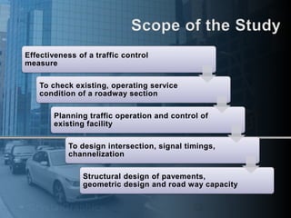 Effectiveness of a traffic control 
measure 
To check existing, operating service 
condition of a roadway section 
Planning traffic operation and control of 
existing facility 
To design intersection, signal timings, 
channelization 
Structural design of pavements, 
geometric design and road way capacity 
 