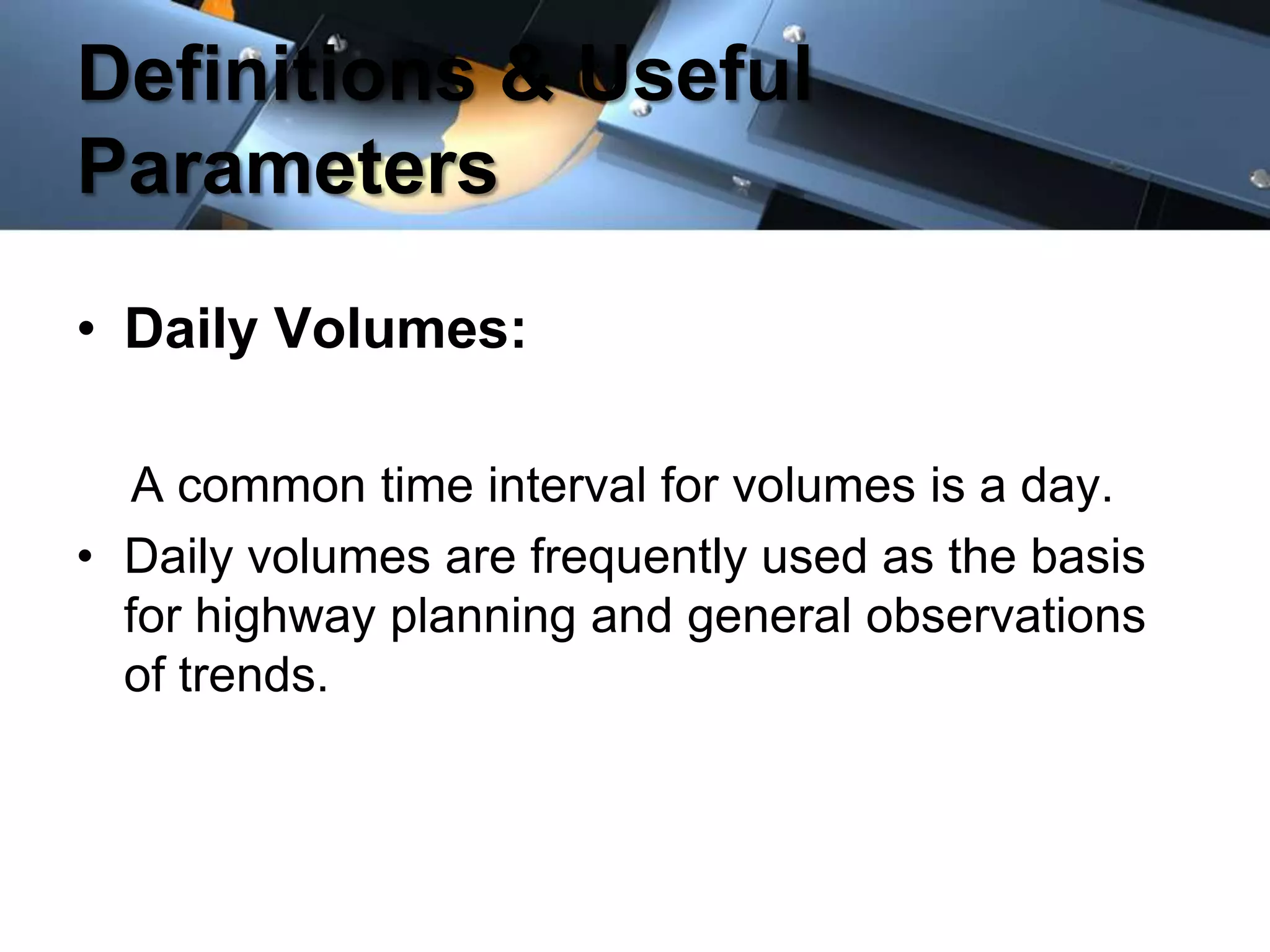 Definitions & Useful
Parameters
• Daily Volumes:
A common time interval for volumes is a day.
• Daily volumes are frequently used as the basis
for highway planning and general observations
of trends.

 