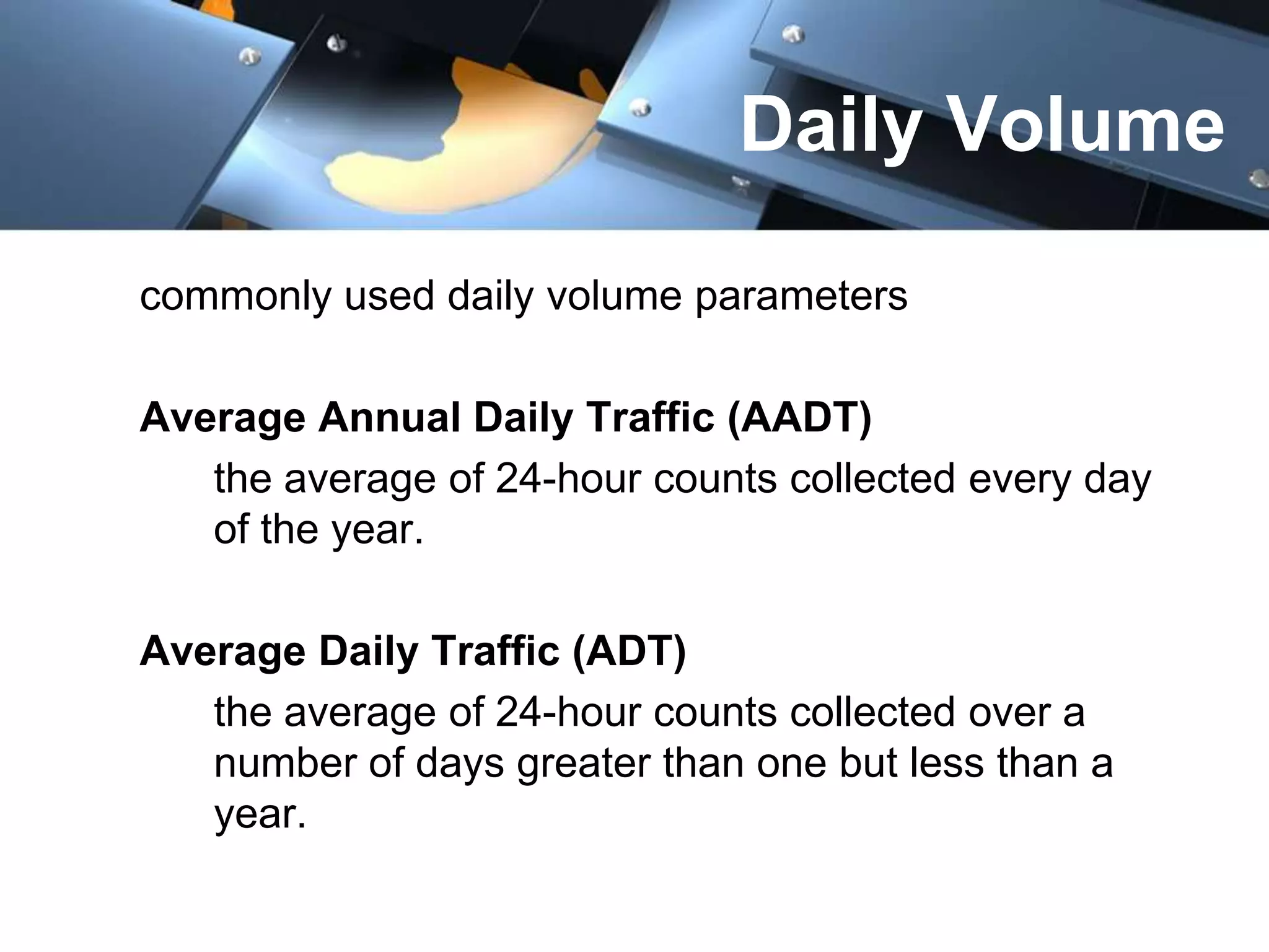 Daily Volume
commonly used daily volume parameters
Average Annual Daily Traffic (AADT)
the average of 24-hour counts collected every day
of the year.
Average Daily Traffic (ADT)
the average of 24-hour counts collected over a
number of days greater than one but less than a
year.

 