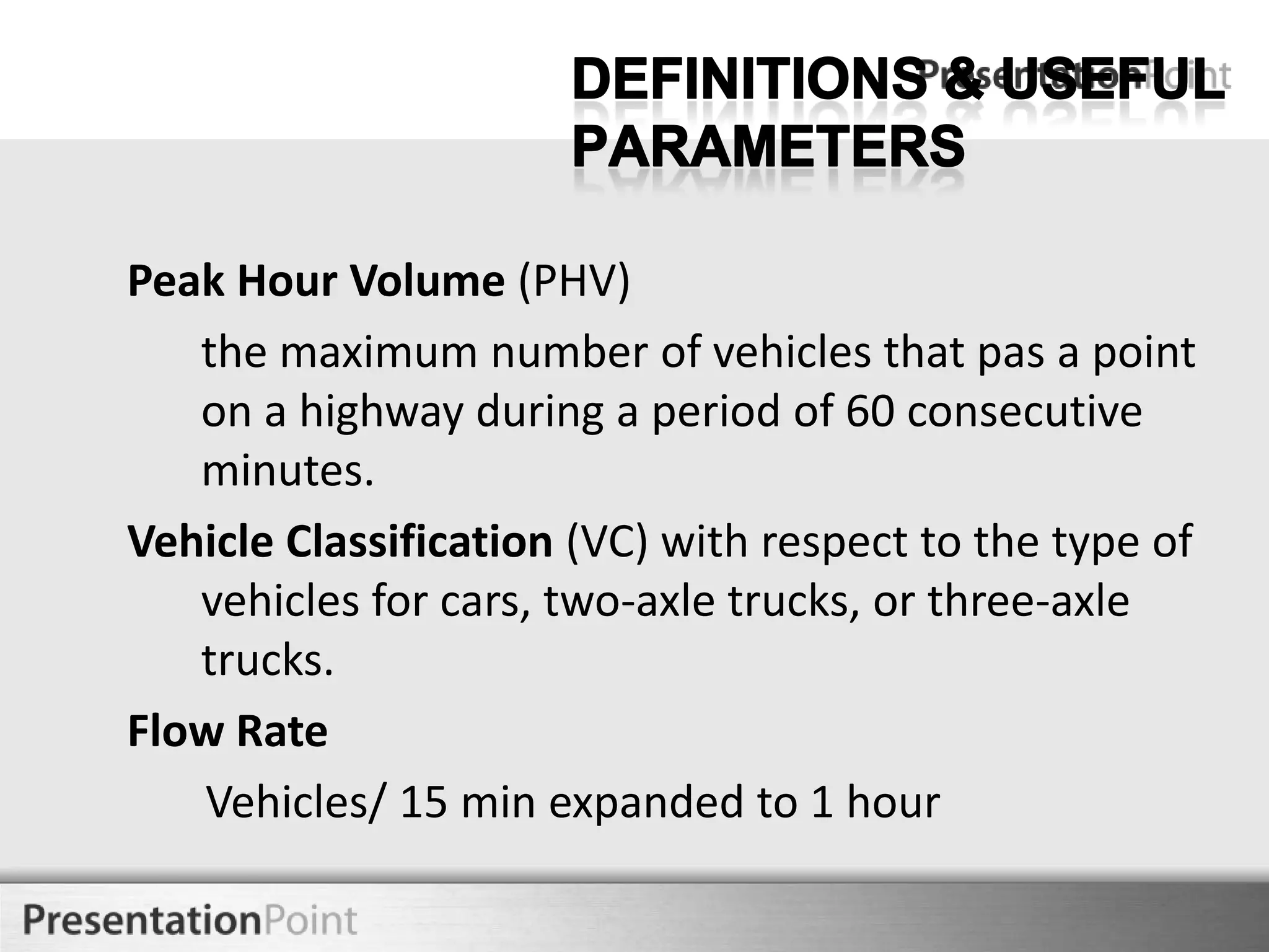 Peak Hour Volume (PHV)
the maximum number of vehicles that pas a point
on a highway during a period of 60 consecutive
minutes.
Vehicle Classification (VC) with respect to the type of
vehicles for cars, two-axle trucks, or three-axle
trucks.
Flow Rate
Vehicles/ 15 min expanded to 1 hour
Here comes your footer

 