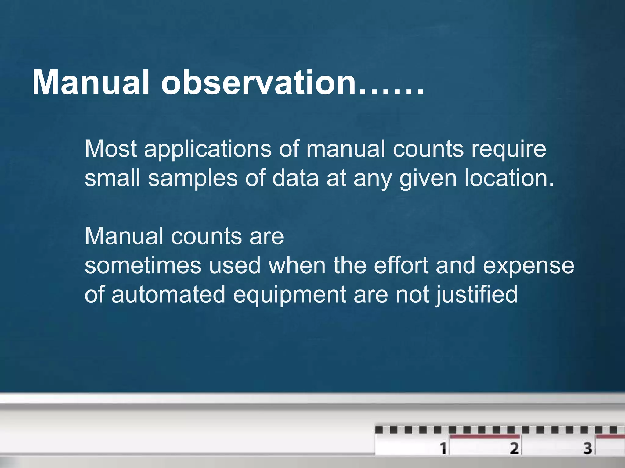 Manual observation……
Most applications of manual counts require
small samples of data at any given location.
Manual counts are
sometimes used when the effort and expense
of automated equipment are not justified

 