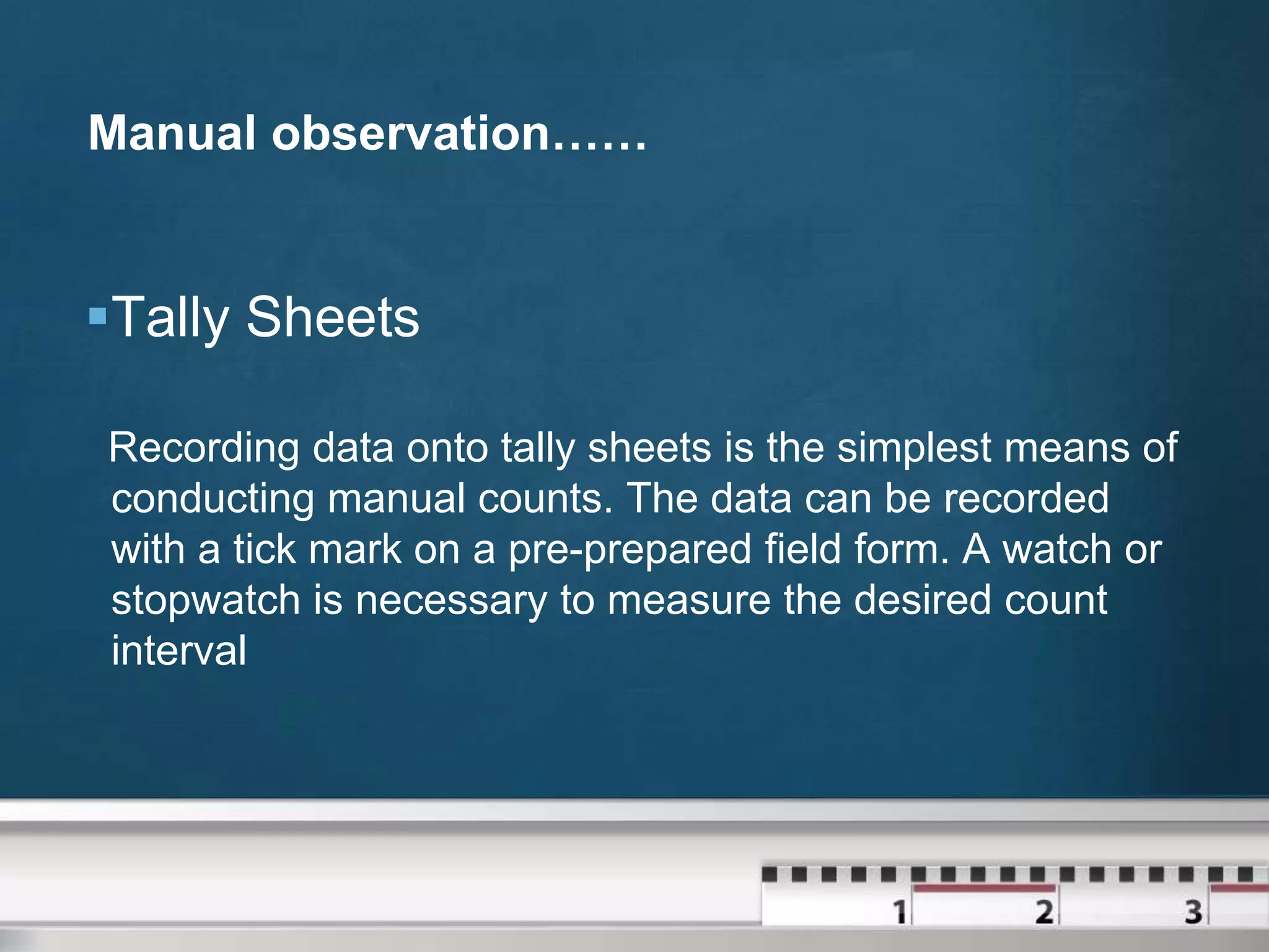 Manual observation……

Tally Sheets
Recording data onto tally sheets is the simplest means of
conducting manual counts. The data can be recorded
with a tick mark on a pre-prepared field form. A watch or
stopwatch is necessary to measure the desired count
interval

 