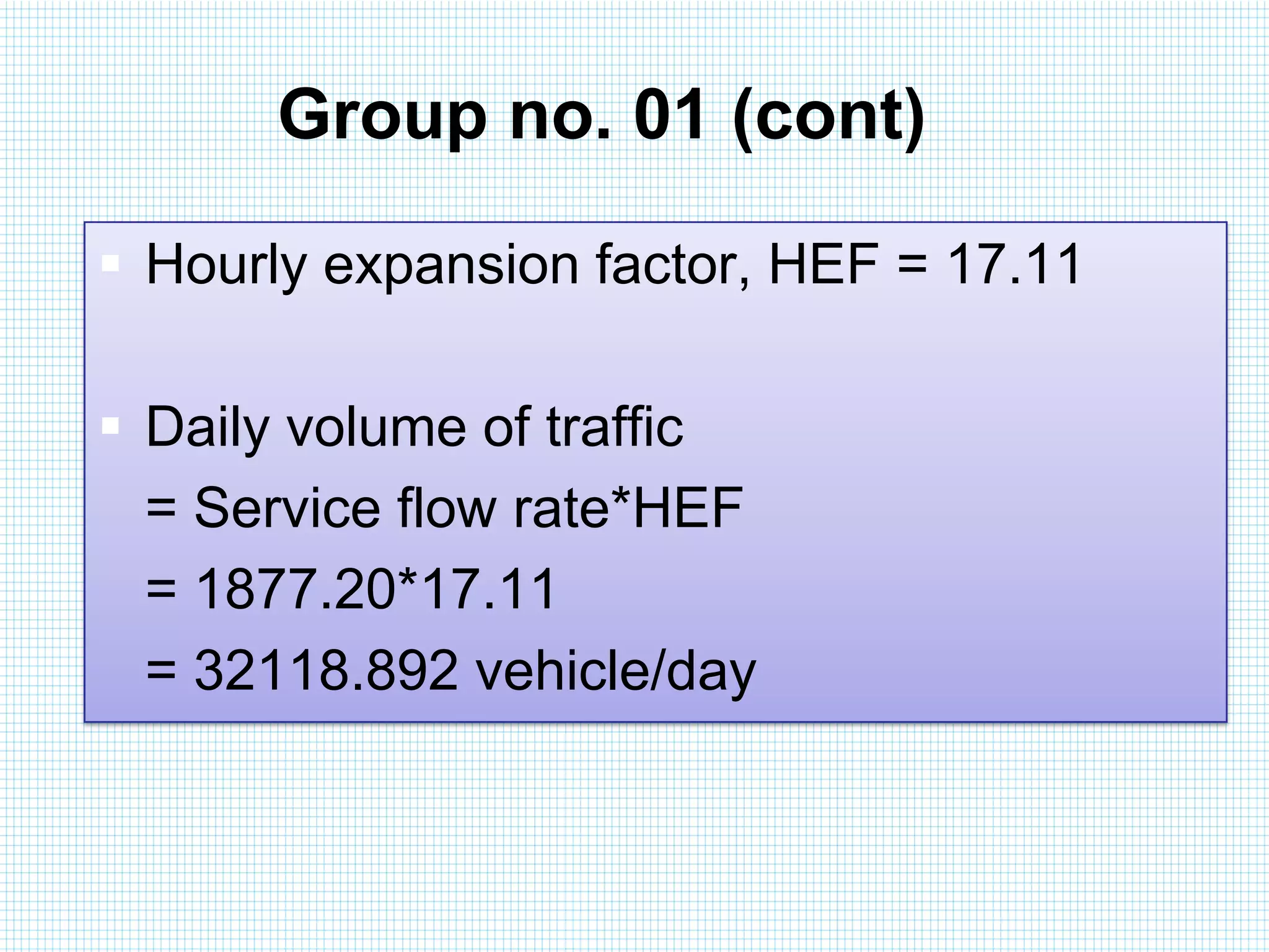 Group no. 01 (cont)
 Hourly expansion factor, HEF = 17.11
 Daily volume of traffic
= Service flow rate*HEF
= 1877.20*17.11
= 32118.892 vehicle/day

 