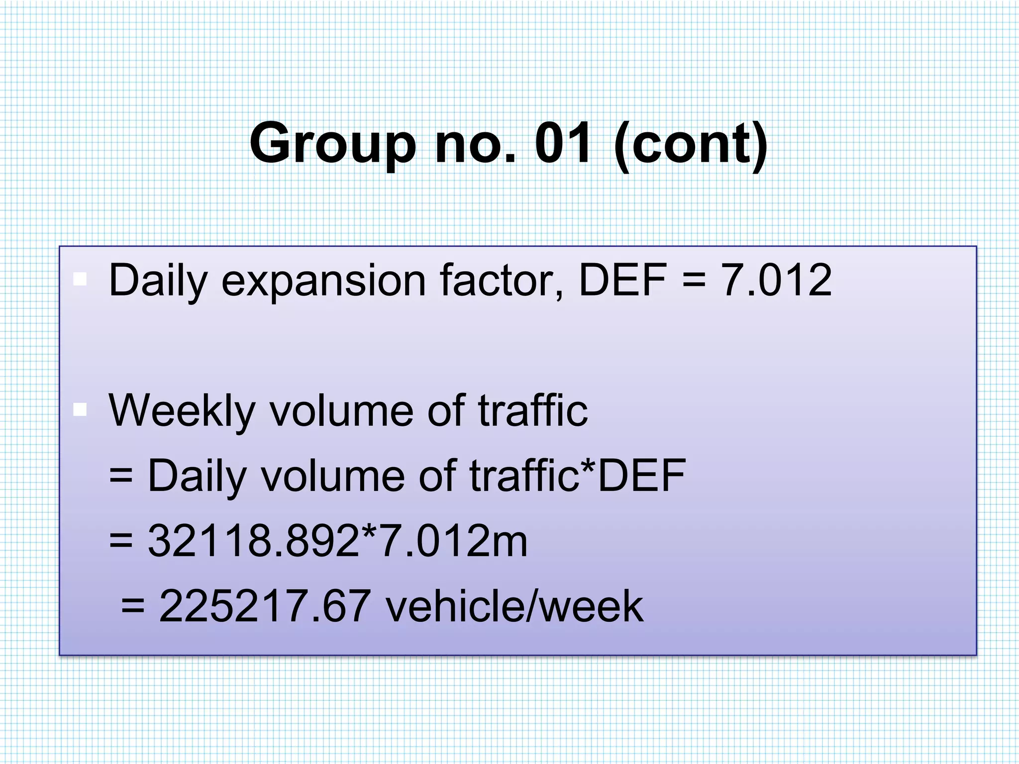 Group no. 01 (cont)
 Daily expansion factor, DEF = 7.012
 Weekly volume of traffic
= Daily volume of traffic*DEF
= 32118.892*7.012m
= 225217.67 vehicle/week

 