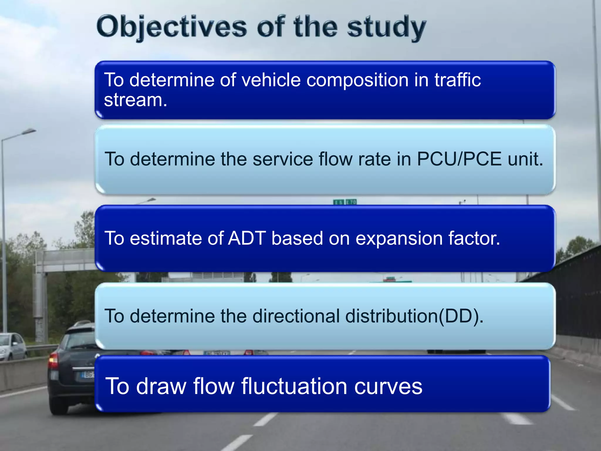 To determine of vehicle composition in traffic
stream.
To determine the service flow rate in PCU/PCE unit.

To estimate of ADT based on expansion factor.

To determine the directional distribution(DD).

To draw flow fluctuation curves

 