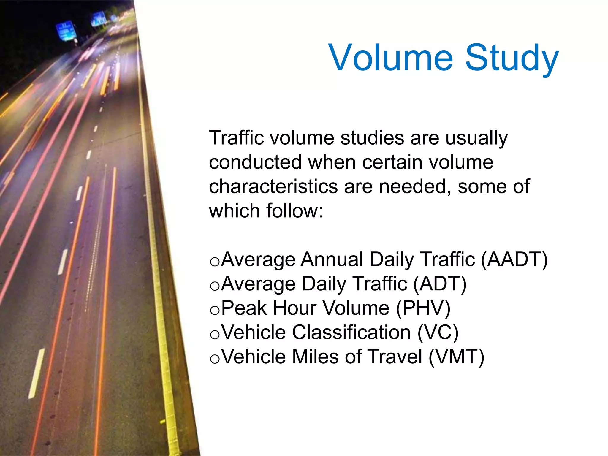 Volume Study
Traffic volume studies are usually
conducted when certain volume
characteristics are needed, some of
which follow:

oAverage Annual Daily Traffic (AADT)
oAverage Daily Traffic (ADT)
oPeak Hour Volume (PHV)
oVehicle Classification (VC)
oVehicle Miles of Travel (VMT)

 