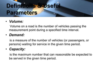 Definitions & Useful
Parameters
• Volume:
Volume on a road is the number of vehicles passing the
measurement point during a specified time interval.

• Demand:
is a measure of the number of vehicles (or passengers, or
persons) waiting for service in the given time period.

• Capacity:
is the maximum number that can reasonable be expected to
be served in the given time period.

 