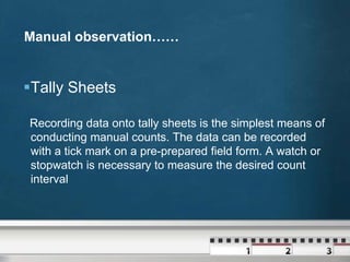 Manual observation……

Tally Sheets
Recording data onto tally sheets is the simplest means of
conducting manual counts. The data can be recorded
with a tick mark on a pre-prepared field form. A watch or
stopwatch is necessary to measure the desired count
interval

 