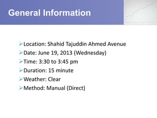 General Information

Location: Shahid Tajuddin Ahmed Avenue
Date: June 19, 2013 (Wednesday)
Time: 3:30 to 3:45 pm
Duration: 15 minute
Weather: Clear
Method: Manual (Direct)

 