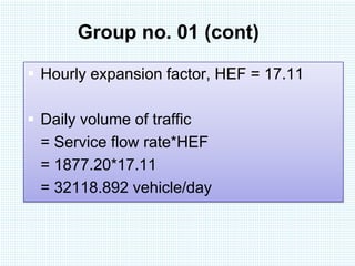 Group no. 01 (cont)
 Hourly expansion factor, HEF = 17.11
 Daily volume of traffic
= Service flow rate*HEF
= 1877.20*17.11
= 32118.892 vehicle/day

 