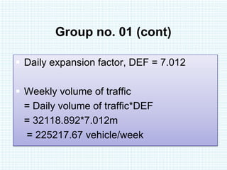 Group no. 01 (cont)
 Daily expansion factor, DEF = 7.012
 Weekly volume of traffic
= Daily volume of traffic*DEF
= 32118.892*7.012m
= 225217.67 vehicle/week

 
