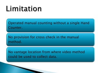 Operated manual counting without a single Hand
Counter.
No provision for cross check in the manual
method.

No vantage location from where video method
could be used to collect data.

 