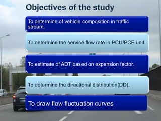 To determine of vehicle composition in traffic
stream.
To determine the service flow rate in PCU/PCE unit.

To estimate of ADT based on expansion factor.

To determine the directional distribution(DD).

To draw flow fluctuation curves

 