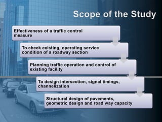 Effectiveness of a traffic control
measure
To check existing, operating service
condition of a roadway section
Planning traffic operation and control of
existing facility
To design intersection, signal timings,
channelization
Structural design of pavements,
geometric design and road way capacity

 