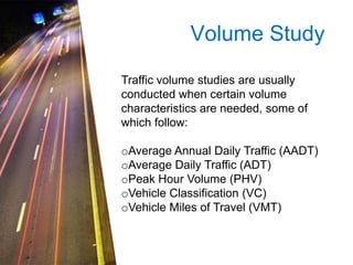 Volume Study
Traffic volume studies are usually
conducted when certain volume
characteristics are needed, some of
which follow:

oAverage Annual Daily Traffic (AADT)
oAverage Daily Traffic (ADT)
oPeak Hour Volume (PHV)
oVehicle Classification (VC)
oVehicle Miles of Travel (VMT)

 