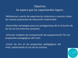 Objetivos
Se espera que los capacitandos logren:
-Reflexionar a partir de experiencias anteriores y avanzar sobre
las nuevas propuestas de educación multimedial
-Desarrollar estrategias para ser protagonistas de la inclusión de
las tics en los entornos escolares.

-Articular modelos de incorporación de equipamiento TIC con
propuestas pedagógicas del nivel.
-Incluir las tics en las propuestas pedagógicas del
nivel, optimizando el uso de las mismas.

 