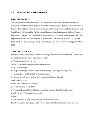 1.5 RESEARCH METHODOLOGY
DATA COLLECTION
This study is based on secondary data. The required data have been collected from various
sources i.e. World Investment Reports, Asian Development Bank‟s Reports, various Bulletins of
Reserve Bank of India, publications from Ministry of Commerce, Govt. of India, Economic and
Social Survey of Asia and the Pacific, United Nations, Asian Development Outlook, Country
Reports on Economic Policy and Trade Practice- Bureau of Economic and Business Affairs, U.S.
Department of State and from websites of World Bank, IMF, WTO, RBI, UNCTAD, EXIM
Bank etc.. It is a time series data and the relevant data have been collected for the period 1991 to
2010.
ANALYTICAL TOOLS
In order to analyze the collected data the following mathematical tools were used. To work out
the trend analyses the following formula is used:
a.) Trend Analysis i.e. ŷ = a + b x
Where ŷ = predicted value of the dependent variable
a = y – axis intercept,
b = slope of the regression line (or the rate of change in y for a given change in x),
x = independent variable (which is time in this case).
b.) Annual Growth rate is worked out by using the following formula:
AGR = (X2- X1)/ X1
Where X1 = first value of variable X
X2 = second value of variable X
c.) Compound Annual Growth Rate is worked out by using the following formula:
CAGR (t0, tn) = (V(tn)/V(t0))1/tn – t 0-1
Where
V (t0): start value, V (tn): finish value, tn − t0: number of years.
In order to analyze the collected data, various statistical and mathematical tools were used.
 