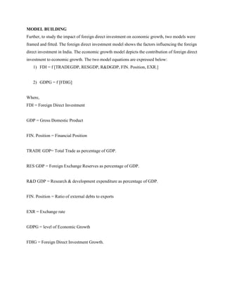 MODEL BUILDING
Further, to study the impact of foreign direct investment on economic growth, two models were
framed and fitted. The foreign direct investment model shows the factors influencing the foreign
direct investment in India. The economic growth model depicts the contribution of foreign direct
investment to economic growth. The two model equations are expressed below:
1) FDI = f [TRADEGDP, RESGDP, R&DGDP, FIN. Position, EXR.]
2) GDPG = f [FDIG]
Where,
FDI = Foreign Direct Investment
GDP = Gross Domestic Product
FIN. Position = Financial Position
TRADE GDP= Total Trade as percentage of GDP.
RES GDP = Foreign Exchange Reserves as percentage of GDP.
R&D GDP = Research & development expenditure as percentage of GDP.
FIN. Position = Ratio of external debts to exports
EXR = Exchange rate
GDPG = level of Economic Growth
FDIG = Foreign Direct Investment Growth.
 