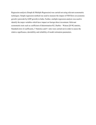 Regression analysis (Simple & Multiple Regression) was carried out using relevant econometric
techniques. Simple regression method was used to measure the impact of FDI flows on economic
growth ( peroxide by GDP growth) in India. Further, multiple regression analysis was used to
identify the major variables which have impact on foreign direct investment. Relevant
econometric tests such as coefficient of determination R2, Durbin – Watson [D-W] statistic,
Standard error of coefficients, T Statistics and F- ratio were carried out in order to assess the
relative significance, desirability and reliability of model estimation parameters.
 