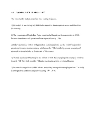 1.6 SIGNIFICANCE OF THE STUDY
The period under study is important for a variety of reasons.
1) First of all, it was during July 1991 India opened its doors to private sector and liberalized
its economy.
2) The experiences of South-East Asian countries by liberalizing their economies in 1980s
became stars of economic growth and development in early 1990s.
3) India‟s experience with its first generation economic reforms and the country‟s economic
growth performance were considered safe havens for FDI which led to second generation of
economic reforms in India in first decade of this century.
4) There is a considerable change in the attitude of both the developing and developed countries
towards FDI. They both consider FDI as the most suitable form of external finance.
5) Increase in competition for FDI inflows particularly among the developing nations. The study
is appropriate in understanding inflows during 1991- 2010.
 