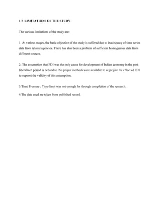 1.7 LIMITATIONS OF THE STUDY
The various limitations of the study are:
1. At various stages, the basic objective of the study is suffered due to inadequacy of time series
data from related agencies. There has also been a problem of sufficient homogenous data from
different sources.
2. The assumption that FDI was the only cause for development of Indian economy in the post
liberalized period is debatable. No proper methods were available to segregate the effect of FDI
to support the validity of this assumption.
3.Time Pressure : Time limit was not enough for through completion of the research.
4.The data used are taken from published record.
 
