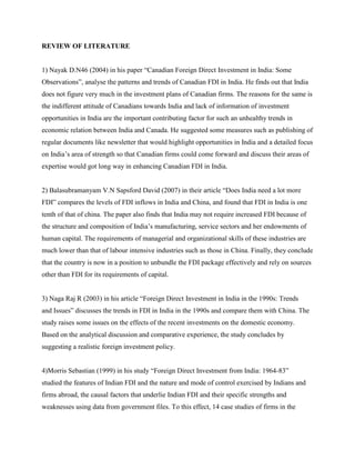 REVIEW OF LITERATURE
1) Nayak D.N46 (2004) in his paper “Canadian Foreign Direct Investment in India: Some
Observations”, analyse the patterns and trends of Canadian FDI in India. He finds out that India
does not figure very much in the investment plans of Canadian firms. The reasons for the same is
the indifferent attitude of Canadians towards India and lack of information of investment
opportunities in India are the important contributing factor for such an unhealthy trends in
economic relation between India and Canada. He suggested some measures such as publishing of
regular documents like newsletter that would highlight opportunities in India and a detailed focus
on India‟s area of strength so that Canadian firms could come forward and discuss their areas of
expertise would got long way in enhancing Canadian FDI in India.
2) Balasubramanyam V.N Sapsford David (2007) in their article “Does India need a lot more
FDI” compares the levels of FDI inflows in India and China, and found that FDI in India is one
tenth of that of china. The paper also finds that India may not require increased FDI because of
the structure and composition of India‟s manufacturing, service sectors and her endowments of
human capital. The requirements of managerial and organizational skills of these industries are
much lower than that of labour intensive industries such as those in China. Finally, they conclude
that the country is now in a position to unbundle the FDI package effectively and rely on sources
other than FDI for its requirements of capital.
3) Naga Raj R (2003) in his article “Foreign Direct Investment in India in the 1990s: Trends
and Issues” discusses the trends in FDI in India in the 1990s and compare them with China. The
study raises some issues on the effects of the recent investments on the domestic economy.
Based on the analytical discussion and comparative experience, the study concludes by
suggesting a realistic foreign investment policy.
4)Morris Sebastian (1999) in his study “Foreign Direct Investment from India: 1964-83”
studied the features of Indian FDI and the nature and mode of control exercised by Indians and
firms abroad, the causal factors that underlie Indian FDI and their specific strengths and
weaknesses using data from government files. To this effect, 14 case studies of firms in the
 