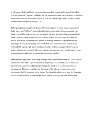 textiles, paper, light machinery, consumer durables and oil industry in Kenya and South East
Asia are presented. This study concludes that the indigenous private corporate sector is the major
source of investments. The current regime of tariff and narrow export policy are other reasons
that have motivated market seeking FDI.
5) Nirupam Bajpai and Jeffrey D. Sachs (2006) in their paper “Foreign Direct Investment in
India: Issues and Problems”, attempted to identify the issues and problems associated with
India‟s current FDI regimes, and more importantly the other associated factors responsible for
India‟s unattractiveness as an investment location. Despite India offering a large domestic
market, rule of law, low labour costs, and a well working democracy, her performance in
attracting FDI flows have been far from satisfactory. The conclusion of the study is that a
restricted FDI regime, high import tariffs, exit barriers for firms, stringent labor laws, poor
quality infrastructure, centralized decision making processes, and a very limited scale of export
processing zones make India an unattractive investment location.
6) Kulwinder Singh (2005) in his study “Foreign Direct Investment in India: A Critical analysis
of FDI from 1991-2005” explores the uneven beginnings of FDI, in India and examines the
developments (economic and political) relating to the trends in two sectors: industry and
infrastructure. The study concludes that the impact of the reforms in India on the policy
environment for FDI presents a mixed picture. The industrial reforms have gone far, though they
need to be supplemented by more infrastructure reforms, which are a critical missing link.
 