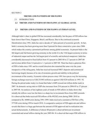 SECTION 2
TRENDS AND PATTERNS OF FDI FLOWS
2.1 INTRODUCTION
2.2 TRENDS AND PATTERNS OF FDI FLOWS AT GLOBAL LEVEL
2.3 TRENDS AND PATTERNS OF FDI FLOWS AT INDIAN LEVEL
Although India‟s share in global FDI has increased considerably, but the pace of FDI inflows has
been slower than China, Singapore, Brazil, and Russia. Due to the continued economic
liberalization since 1991, India has seen a decade of 7 plus percent of economic growth. In fact,
India‟s economy has been growing more than 9 percent for three consecutive years since 2006
which makes the country a prominent performer among global economies. At present India is the
4th largest and 2nd fastest growing economy in the world. It is the 11th largest economy in terms
of industrial output and has the 3rd largest pool of scientific and technical manpower. India has
considerably decreased its fiscal deficit from 4.5 percent in 2003-04 to 2.7 percent in 2007-08
and revenue deficit from 3.6 percent to 1.1 percent in 2007-08. There has been a generous flow
of FDI in India since 1991 and its overall direction also remained the same over the years
irrespective of the ruling party. India has received increased NRI‟s deposits and commercial
borrowings largely because of its rate of economic growth and stability in the political
environment of the country. Economic reform process since 1991 have paves way for increasing
foreign exchange reserves to US$ 251985 millions as against US$ 9220 millions in 1991- 92.
During the period under study it is found that India‟s GDP crossed one trillion dollar mark in
2007. Its domestic saving ratio to GDP also increases from 29.8 percent in 2004-05 to 37 percent
in 2007-08. An analysis of last eighteen years of trends in FDI inflows in India shows that
initially the inflows were low but there is a sharp rise in investment flows from 2005 onwards.
It is observed that India received FDI inflows of Rs.492302 crore during 2000- 2010 as
compared to Rs. 84806 crore during 1991-1999. India received a cumulative FDI flow of Rs.
577108 crore during 1991to march 2010. A comparative analysis of FDI approvals and inflows
reveals that there is a huge gap between the amount of FDI approved and its realization into
actual disbursements. A difference of almost 40 percent is observed between investment
committed and actual inflows during the year 2005-06. It is observed that major FDI inflows in
 