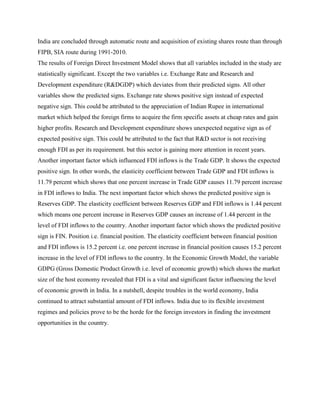India are concluded through automatic route and acquisition of existing shares route than through
FIPB, SIA route during 1991-2010.
The results of Foreign Direct Investment Model shows that all variables included in the study are
statistically significant. Except the two variables i.e. Exchange Rate and Research and
Development expenditure (R&DGDP) which deviates from their predicted signs. All other
variables show the predicted signs. Exchange rate shows positive sign instead of expected
negative sign. This could be attributed to the appreciation of Indian Rupee in international
market which helped the foreign firms to acquire the firm specific assets at cheap rates and gain
higher profits. Research and Development expenditure shows unexpected negative sign as of
expected positive sign. This could be attributed to the fact that R&D sector is not receiving
enough FDI as per its requirement. but this sector is gaining more attention in recent years.
Another important factor which influenced FDI inflows is the Trade GDP. It shows the expected
positive sign. In other words, the elasticity coefficient between Trade GDP and FDI inflows is
11.79 percent which shows that one percent increase in Trade GDP causes 11.79 percent increase
in FDI inflows to India. The next important factor which shows the predicted positive sign is
Reserves GDP. The elasticity coefficient between Reserves GDP and FDI inflows is 1.44 percent
which means one percent increase in Reserves GDP causes an increase of 1.44 percent in the
level of FDI inflows to the country. Another important factor which shows the predicted positive
sign is FIN. Position i.e. financial position. The elasticity coefficient between financial position
and FDI inflows is 15.2 percent i.e. one percent increase in financial position causes 15.2 percent
increase in the level of FDI inflows to the country. In the Economic Growth Model, the variable
GDPG (Gross Domestic Product Growth i.e. level of economic growth) which shows the market
size of the host economy revealed that FDI is a vital and significant factor influencing the level
of economic growth in India. In a nutshell, despite troubles in the world economy, India
continued to attract substantial amount of FDI inflows. India due to its flexible investment
regimes and policies prove to be the horde for the foreign investors in finding the investment
opportunities in the country.
 