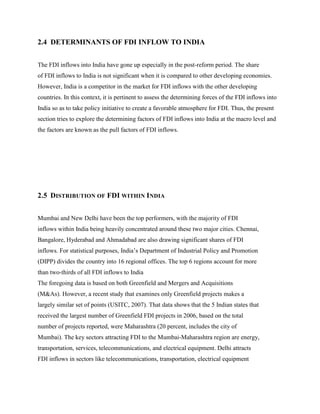 2.4 DETERMINANTS OF FDI INFLOW TO INDIA
The FDI inflows into India have gone up especially in the post-reform period. The share
of FDI inflows to India is not significant when it is compared to other developing economies.
However, India is a competitor in the market for FDI inflows with the other developing
countries. In this context, it is pertinent to assess the determining forces of the FDI inflows into
India so as to take policy initiative to create a favorable atmosphere for FDI. Thus, the present
section tries to explore the determining factors of FDI inflows into India at the macro level and
the factors are known as the pull factors of FDI inflows.
2.5 DISTRIBUTION OF FDI WITHIN INDIA
Mumbai and New Delhi have been the top performers, with the majority of FDI
inflows within India being heavily concentrated around these two major cities. Chennai,
Bangalore, Hyderabad and Ahmadabad are also drawing significant shares of FDI
inflows. For statistical purposes, India‟s Department of Industrial Policy and Promotion
(DIPP) divides the country into 16 regional offices. The top 6 regions account for more
than two-thirds of all FDI inflows to India
The foregoing data is based on both Greenfield and Mergers and Acquisitions
(M&As). However, a recent study that examines only Greenfield projects makes a
largely similar set of points (USITC, 2007). That data shows that the 5 Indian states that
received the largest number of Greenfield FDI projects in 2006, based on the total
number of projects reported, were Maharashtra (20 percent, includes the city of
Mumbai). The key sectors attracting FDI to the Mumbai-Maharashtra region are energy,
transportation, services, telecommunications, and electrical equipment. Delhi attracts
FDI inflows in sectors like telecommunications, transportation, electrical equipment
 