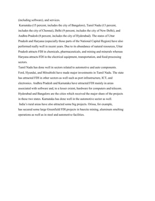 (including software), and services.
Karnataka (15 percent, includes the city of Bangalore), Tamil Nadu (13 percent,
includes the city of Chennai), Delhi (9 percent, includes the city of New Delhi), and
Andhra Pradesh (8 percent, includes the city of Hyderabad). The states of Uttar
Pradesh and Haryana (especially those parts of the National Capital Region) have also
performed really well in recent years. Due to its abundance of natural resources, Uttar
Pradesh attracts FDI in chemicals, pharmaceuticals, and mining and minerals whereas
Haryana attracts FDI in the electrical equipment, transportation, and food processing
sectors.
Tamil Nadu has done well in sectors related to automotive and auto components.
Ford, Hyundai, and Mitsubishi have made major investments in Tamil Nadu. The state
has attracted FDI in other sectors as well such as port infrastructure, ICT, and
electronics. Andhra Pradesh and Karnataka have attracted FDI mainly in areas
associated with software and, to a lesser extent, hardware for computers and telecom.
Hyderabad and Bangalore are the cities which received the major share of the projects
in these two states. Karnataka has done well in the automotive sector as well.
India‟s rural areas have also attracted some big projects. Orissa, for example,
has secured some large Greenfield FDI projects in bauxite mining, aluminum smelting
operations as well as in steel and automotive facilities.
 