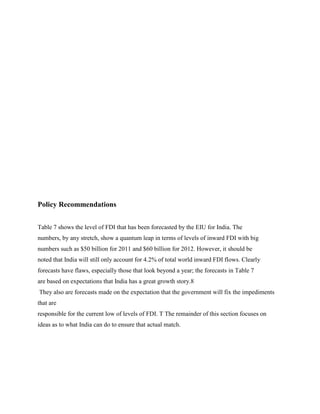 Policy Recommendations
Table 7 shows the level of FDI that has been forecasted by the EIU for India. The
numbers, by any stretch, show a quantum leap in terms of levels of inward FDI with big
numbers such as $50 billion for 2011 and $60 billion for 2012. However, it should be
noted that India will still only account for 4.2% of total world inward FDI flows. Clearly
forecasts have flaws, especially those that look beyond a year; the forecasts in Table 7
are based on expectations that India has a great growth story.8
They also are forecasts made on the expectation that the government will fix the impediments
that are
responsible for the current low of levels of FDI. T The remainder of this section focuses on
ideas as to what India can do to ensure that actual match.
 