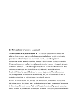 2.7 International investment agreement
An International Investment Agreement (IIA) is a type of treaty between countries that
addresses issues relevant to cross-border investments, usually for the purpose of protection,
promotion and liberalization of such investments. Most IIAs cover foreign direct
investment (FDI) and portfolio investment, but some exclude the latter. Countries concluding
IIAs commit themselves to adhere to specific standards on the treatment of foreign investments
within their territory. IIAs further define procedures for the resolution of disputes should these
commitments not be met. The most common types of IIAs are Bilateral Investment
Treaties (BITs) and Preferential Trade and Investment Agreements (PTIAs). International
Taxation Agreements and Double Taxation Treaties (DTTs) are also considered as IIAs, as
taxation commonly has an important impact on foreign investment.
Bilateral investment treaties deal primarily with the admission, treatment and protection of
foreign investment. They usually cover investments by enterprises or individuals of one country
in the territory of its treaty partner. Preferential Trade and Investment Agreements are treaties
among countries on cooperation in economic and trade areas. Usually they cover a broader set of
 