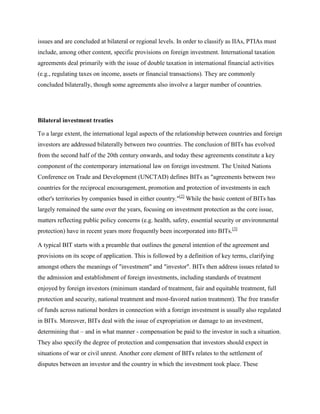issues and are concluded at bilateral or regional levels. In order to classify as IIAs, PTIAs must
include, among other content, specific provisions on foreign investment. International taxation
agreements deal primarily with the issue of double taxation in international financial activities
(e.g., regulating taxes on income, assets or financial transactions). They are commonly
concluded bilaterally, though some agreements also involve a larger number of countries.
Bilateral investment treaties
To a large extent, the international legal aspects of the relationship between countries and foreign
investors are addressed bilaterally between two countries. The conclusion of BITs has evolved
from the second half of the 20th century onwards, and today these agreements constitute a key
component of the contemporary international law on foreign investment. The United Nations
Conference on Trade and Development (UNCTAD) defines BITs as "agreements between two
countries for the reciprocal encouragement, promotion and protection of investments in each
other's territories by companies based in either country."[2]
While the basic content of BITs has
largely remained the same over the years, focusing on investment protection as the core issue,
matters reflecting public policy concerns (e.g. health, safety, essential security or environmental
protection) have in recent years more frequently been incorporated into BITs.[3]
A typical BIT starts with a preamble that outlines the general intention of the agreement and
provisions on its scope of application. This is followed by a definition of key terms, clarifying
amongst others the meanings of "investment" and "investor". BITs then address issues related to
the admission and establishment of foreign investments, including standards of treatment
enjoyed by foreign investors (minimum standard of treatment, fair and equitable treatment, full
protection and security, national treatment and most-favored nation treatment). The free transfer
of funds across national borders in connection with a foreign investment is usually also regulated
in BITs. Moreover, BITs deal with the issue of expropriation or damage to an investment,
determining that – and in what manner - compensation be paid to the investor in such a situation.
They also specify the degree of protection and compensation that investors should expect in
situations of war or civil unrest. Another core element of BITs relates to the settlement of
disputes between an investor and the country in which the investment took place. These
 