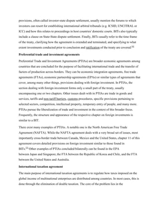 provisions, often called investor-state dispute settlement, usually mention the forums to which
investors can resort for establishing international arbitral tribunals (e.g. ICSID, UNCITRAL or
ICC) and how this relates to proceedings in host countries' domestic courts. BITs also typically
include a clause on State-State dispute settlement. Finally, BITs usually refer to the time frame
of the treaty, clarifying how the agreement is extended and terminated, and specifying to what
extent investments conducted prior to conclusion and ratification of the treaty are covered.[4]
Preferential trade and investment agreements
Preferential Trade and Investment Agreements (PTIAs) are broader economic agreements among
countries that are concluded for the purpose of facilitating international trade and the transfer of
factors of production across borders. They can be economic integration agreements, free trade
agreements (FTAs), economic partnership agreements (EPAs) or similar types of agreements that
cover, among many other things, provisions dealing with foreign investment. In PTIAs, the
section dealing with foreign investment forms only a small part of the treaty, usually
encompassing one or two chapters. Other issues dealt with in PTIAs are trade in goods and
services, tariffs and non-tariff barriers, customs procedures, specific provisions pertaining to
selected sectors, competition, intellectual property, temporary entry of people, and many more.
PTIAs pursue the liberalization of trade and investment in the context of this broader focus.
Frequently, the structure and appearance of the respective chapter on foreign investments is
similar to a BIT.
There exist many examples of PTIAs. A notable one is the North American Free Trade
Agreement (NAFTA). While the NAFTA agreement deals with a very broad set of issues, most
importantly cross-border trade between Canada, Mexico and the United States, chapter 11 of this
agreement covers detailed provisions on foreign investment similar to those found in
BITs.[5]
Other examples of PTIAs concluded bilaterally can be found in the EPA
between Japan and Singapore, the FTA between the Republic of Korea and Chile, and the FTA
between the United States and Australia.
International taxation agreement
The main purpose of international taxation agreements is to regulate how taxes imposed on the
global income of multinational enterprises are distributed among countries. In most cases, this is
done through the elimination of double taxation. The core of the problem lies in the
 