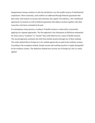 disagreements among countries on who has jurisdiction over the taxable income of multinational
corporations. Most commonly, such conflicts are addressed through bilateral agreements that
deal solely with taxation on income and sometimes also capital. Nevertheless, a few multilateral
agreements on taxation as well as bilateral agreements that address taxation together with other
issues have also been concluded in the past.
In contemporary treaty practice, avoidance of double taxation is achieved by concurrently
applying two separate approaches. The first approach is the elimination of definition mismatches
for terms such as "residence" or "income" that could otherwise be a cause of double taxation.
The second approach constitutes the relief from double taxation through one of three methods.
The credit method allows foreign tax to be credited against the tax paid in the residence country.
According to the exemption method, foreign income and resulting taxation is simply disregarded
by the residence country. The deduction method taxes income net of foreign tax, but it is rarely
applied
 