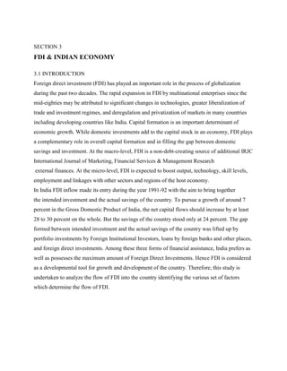 SECTION 3
FDI & INDIAN ECONOMY
3.1 INTRODUCTION
Foreign direct investment (FDI) has played an important role in the process of globalization
during the past two decades. The rapid expansion in FDI by multinational enterprises since the
mid-eighties may be attributed to significant changes in technologies, greater liberalization of
trade and investment regimes, and deregulation and privatization of markets in many countries
including developing countries like India. Capital formation is an important determinant of
economic growth. While domestic investments add to the capital stock in an economy, FDI plays
a complementary role in overall capital formation and in filling the gap between domestic
savings and investment. At the macro-level, FDI is a non-debt-creating source of additional IRJC
International Journal of Marketing, Financial Services & Management Research
external finances. At the micro-level, FDI is expected to boost output, technology, skill levels,
employment and linkages with other sectors and regions of the host economy.
In India FDI inflow made its entry during the year 1991-92 with the aim to bring together
the intended investment and the actual savings of the country. To pursue a growth of around 7
percent in the Gross Domestic Product of India, the net capital flows should increase by at least
28 to 30 percent on the whole. But the savings of the country stood only at 24 percent. The gap
formed between intended investment and the actual savings of the country was lifted up by
portfolio investments by Foreign Institutional Investors, loans by foreign banks and other places,
and foreign direct investments. Among these three forms of financial assistance, India prefers as
well as possesses the maximum amount of Foreign Direct Investments. Hence FDI is considered
as a developmental tool for growth and development of the country. Therefore, this study is
undertaken to analyze the flow of FDI into the country identifying the various set of factors
which determine the flow of FDI.
 