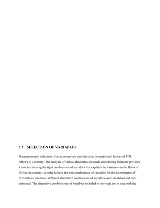 3.2 SELECTION OF VARIABLES
Macroeconomic indicators of an economy are considered as the major pull factors of FDI
inflows to a country. The analysis of various theoretical rationale and existing literature provides
a base in choosing the right combination of variables that explains the variations in the flows of
FDI in the country. In order to have the best combination of variables for the determinants of
FDI inflows into India, different alternative combination of variables were identified and then
estimated. The alternative combinations of variables included in the study are in tune with the
 