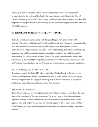 famous specifications given by United Nations Conference on Trade and Development.
In order to choose the best variables, firstly, the major factors which influence the flow of
FDI into the country are identified. Then, proxy variables representing the factors are selected for
the purpose of analysis. However, the following are the factors and the proxy variables which are
selected for analysis.
3.3 PROBLEMS FOR LOW FDI FLOW TO INDIA
India, the largest democratic country with the second largest population in the world,
with rule of law and a highly educated English speaking work force, the country is considered as
IRJC International Journal of Marketing, Financial Services & Management Research
a safe haven for foreign investors. Yet, India seems to be suffering from a host of self-imposed
restrictions and problems regarding opening its markets completely too global investors by
implementing full scale economic reforms. Some of the major impediments for India‟s poor
performance in the area of FDI are: political instability, poor infrastructure, confusing tax and
tariff policies, Draconian labor laws, well entrenched corruption and governmental regulations.
LACK OF ADEQUATE INFRASTRUCTURE:
It is cited as a major hurdle for FDI inflows into India. This bottleneck in the form of poor
infrastructure discourages foreign investors in investing in India. India‟s age old and biggest
infrastructure problem is the supply of electricity. Power cuts are considered as a common
problem and many industries are forced to close their business.
STRINGENT LABOR LAWS:
Large firms in India are not allowed to retrench or layoff any workers, or close down the unit
without the permission of the state government. These laws protect the workers and thwart
legitimate attempts to restructure business. To retrench unnecessary workers, firms require
approval from both employees and state governments-approval that is rarely given. Further,
Trade Unions extort huge sums from companies through over-generous voluntary retirement
schemes.
 