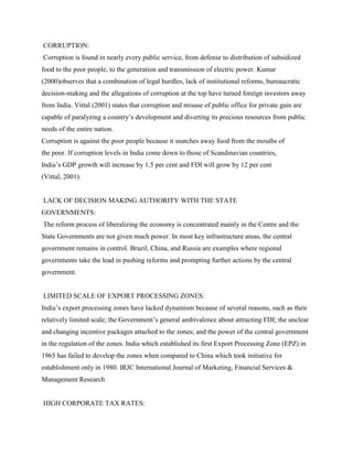CORRUPTION:
Corruption is found in nearly every public service, from defense to distribution of subsidized
food to the poor people, to the generation and transmission of electric power. Kumar
(2000)observes that a combination of legal hurdles, lack of institutional reforms, bureaucratic
decision-making and the allegations of corruption at the top have turned foreign investors away
from India. Vittal (2001) states that corruption and misuse of public office for private gain are
capable of paralyzing a country‟s development and diverting its precious resources from public
needs of the entire nation.
Corruption is against the poor people because it snatches away food from the mouths of
the poor. If corruption levels in India come down to those of Scandinavian countries,
India‟s GDP growth will increase by 1.5 per cent and FDI will grow by 12 per cent
(Vittal, 2001).
LACK OF DECISION MAKING AUTHORITY WITH THE STATE
GOVERNMENTS:
The reform process of liberalizing the economy is concentrated mainly in the Centre and the
State Governments are not given much power. In most key infrastructure areas, the central
government remains in control. Brazil, China, and Russia are examples where regional
governments take the lead in pushing reforms and prompting further actions by the central
government.
LIMITED SCALE OF EXPORT PROCESSING ZONES:
India‟s export processing zones have lacked dynamism because of several reasons, such as their
relatively limited scale; the Government‟s general ambivalence about attracting FDI; the unclear
and changing incentive packages attached to the zones; and the power of the central government
in the regulation of the zones. India which established its first Export Processing Zone (EPZ) in
1965 has failed to develop the zones when compared to China which took initiative for
establishment only in 1980. IRJC International Journal of Marketing, Financial Services &
Management Research
HIGH CORPORATE TAX RATES:
 