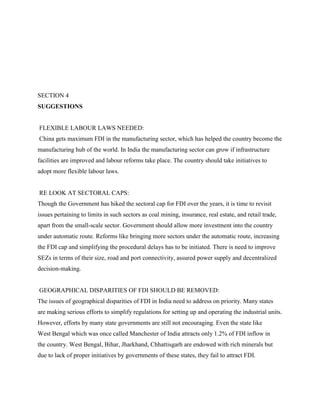 SECTION 4
SUGGESTIONS
FLEXIBLE LABOUR LAWS NEEDED:
China gets maximum FDI in the manufacturing sector, which has helped the country become the
manufacturing hub of the world. In India the manufacturing sector can grow if infrastructure
facilities are improved and labour reforms take place. The country should take initiatives to
adopt more flexible labour laws.
RE LOOK AT SECTORAL CAPS:
Though the Government has hiked the sectoral cap for FDI over the years, it is time to revisit
issues pertaining to limits in such sectors as coal mining, insurance, real estate, and retail trade,
apart from the small-scale sector. Government should allow more investment into the country
under automatic route. Reforms like bringing more sectors under the automatic route, increasing
the FDI cap and simplifying the procedural delays has to be initiated. There is need to improve
SEZs in terms of their size, road and port connectivity, assured power supply and decentralized
decision-making.
GEOGRAPHICAL DISPARITIES OF FDI SHOULD BE REMOVED:
The issues of geographical disparities of FDI in India need to address on priority. Many states
are making serious efforts to simplify regulations for setting up and operating the industrial units.
However, efforts by many state governments are still not encouraging. Even the state like
West Bengal which was once called Manchester of India attracts only 1.2% of FDI inflow in
the country. West Bengal, Bihar, Jharkhand, Chhattisgarh are endowed with rich minerals but
due to lack of proper initiatives by governments of these states, they fail to attract FDI.
 