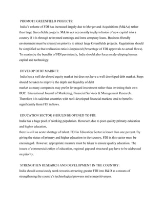 PROMOTE GREENFIELD PROJECTS:
India‟s volume of FDI has increased largely due to Merger and Acquisitions (M&As) rather
than large Greenfields projects. M&As not necessarily imply infusion of new capital into a
country if it is through reinvested earnings and intra company loans. Business friendly
environment must be created on priority to attract large Greenfields projects. Regulations should
be simplified so that realization ratio is improved (Percentage of FDI approvals to actual flows).
To maximize the benefits of FDI persistently, India should also focus on developing human
capital and technology.
DEVELOP DEBT MARKET:
India has a well developed equity market but does not have a well developed debt market. Steps
should be taken to improve the depth and liquidity of debt
market as many companies may prefer leveraged investment rather than investing their own
IRJC International Journal of Marketing, Financial Services & Management Research .
Therefore it is said that countries with well-developed financial markets tend to benefits
significantly from FDI inflows.
EDUCATION SECTOR SHOULD BE OPENED TO FDI:
India has a huge pool of working population. However, due to poor quality primary education
and higher education,
there is still an acute shortage of talent. FDI in Education Sector is lesser than one percent. By
giving the status of primary and higher education in the country, FDI in this sector must be
encouraged. However, appropriate measure must be taken to ensure quality education. The
issues of commercialization of education, regional gap and structural gap have to be addressed
on priority.
STRENGTHEN RESEARCH AND DEVELOPMENT IN THE COUNTRY:
India should consciously work towards attracting greater FDI into R&D as a means of
strengthening the country‟s technological prowess and competitiveness.
 