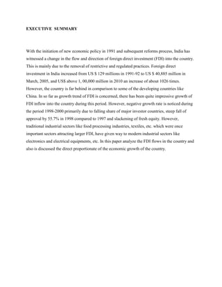 EXECUTIVE SUMMARY
With the initiation of new economic policy in 1991 and subsequent reforms process, India has
witnessed a change in the flow and direction of foreign direct investment (FDI) into the country.
This is mainly due to the removal of restrictive and regulated practices. Foreign direct
investment in India increased from US $ 129 millions in 1991-92 to US $ 40,885 million in
March, 2005, and US$ above 1, 00,000 million in 2010 an increase of about 1026 times.
However, the country is far behind in comparison to some of the developing countries like
China. In so far as growth trend of FDI is concerned, there has been quite impressive growth of
FDI inflow into the country during this period. However, negative growth rate is noticed during
the period 1998-2000 primarily due to falling share of major investor countries, steep fall of
approval by 55.7% in 1998 compared to 1997 and slackening of fresh equity. However,
traditional industrial sectors like food processing industries, textiles, etc. which were once
important sectors attracting larger FDI, have given way to modern industrial sectors like
electronics and electrical equipments, etc. In this paper analyze the FDI flows in the country and
also is discussed the direct proportionate of the economic growth of the country.
 