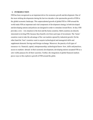 1. INTRODUCTION
FDI has been recognized as an important driver for economic growth and development. One of
the most striking developments during the last two decades is the spectacular growth of FDI in
the global economic landscape. This unprecedented growth of global FDI in 1990 around the
world make FDI an important and vital component of development strategy in both developed
and developing nations and policies are designed in order to stimulate inward flows. In fact, FDI
provides a win – win situation to the host and the home countries. Both countries are directly
interested in inviting FDI, because they benefit a lot from such type of investment. The „home‟
countries want to take the advantage of the vast markets opened by industrial growth. On the
other hand the „host‟ countries want to acquire technological and managerial skills and
supplement domestic Savings and foreign exchange. Moreover, the paucity of all types of
resources viz. financial, capital, entrepreneurship, technological know- how, skills and practices,
access to markets- abroad- in their economic development, developing nations accepted FDI as a
sole visible panacea for all their scarcities. Further, the integration of global financial markets
paves ways to this explosive growth of FDI around the globe.
 