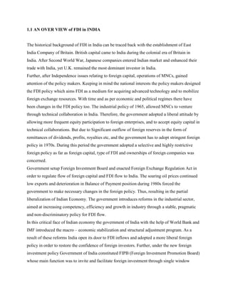 1.1 AN OVER VIEW of FDI in INDIA
The historical background of FDI in India can be traced back with the establishment of East
India Company of Britain. British capital came to India during the colonial era of Britain in
India. After Second World War, Japanese companies entered Indian market and enhanced their
trade with India, yet U.K. remained the most dominant investor in India.
Further, after Independence issues relating to foreign capital, operations of MNCs, gained
attention of the policy makers. Keeping in mind the national interests the policy makers designed
the FDI policy which aims FDI as a medium for acquiring advanced technology and to mobilize
foreign exchange resources. With time and as per economic and political regimes there have
been changes in the FDI policy too. The industrial policy of 1965, allowed MNCs to venture
through technical collaboration in India. Therefore, the government adopted a liberal attitude by
allowing more frequent equity participation to foreign enterprises, and to accept equity capital in
technical collaborations. But due to Significant outflow of foreign reserves in the form of
remittances of dividends, profits, royalties etc, and the government has to adopt stringent foreign
policy in 1970s. During this period the government adopted a selective and highly restrictive
foreign policy as far as foreign capital, type of FDI and ownerships of foreign companies was
concerned.
Government setup Foreign Investment Board and enacted Foreign Exchange Regulation Act in
order to regulate flow of foreign capital and FDI flow to India. The soaring oil prices continued
low exports and deterioration in Balance of Payment position during 1980s forced the
government to make necessary changes in the foreign policy. Thus, resulting in the partial
liberalization of Indian Economy. The government introduces reforms in the industrial sector,
aimed at increasing competency, efficiency and growth in industry through a stable, pragmatic
and non-discriminatory policy for FDI flow.
In this critical face of Indian economy the government of India with the help of World Bank and
IMF introduced the macro – economic stabilization and structural adjustment program. As a
result of these reforms India open its door to FDI inflows and adopted a more liberal foreign
policy in order to restore the confidence of foreign investors. Further, under the new foreign
investment policy Government of India constituted FIPB (Foreign Investment Promotion Board)
whose main function was to invite and facilitate foreign investment through single window
 